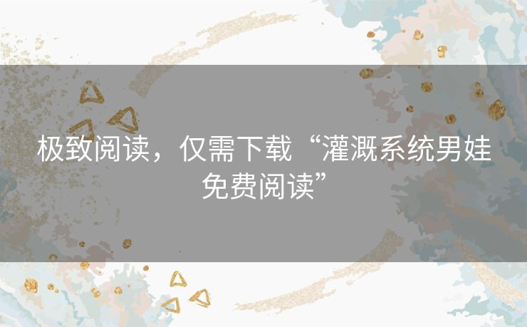极致阅读，仅需下载“灌溉系统男娃免费阅读”