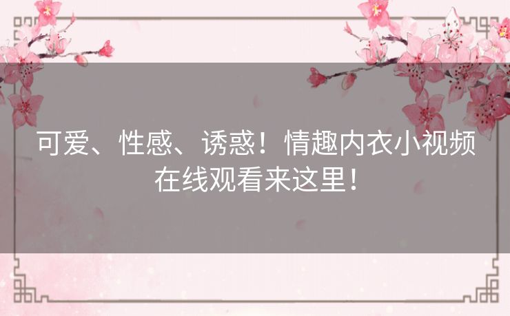 可爱、性感、诱惑！情趣内衣小视频在线观看来这里！