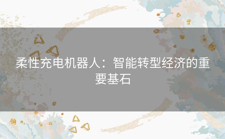 柔性充电机器人：智能转型经济的重要基石