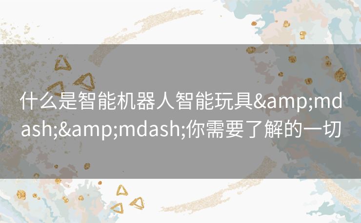什么是智能机器人智能玩具——你需要了解的一切