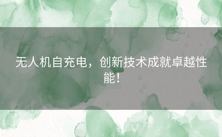 无人机自充电，创新技术成就卓越性能！