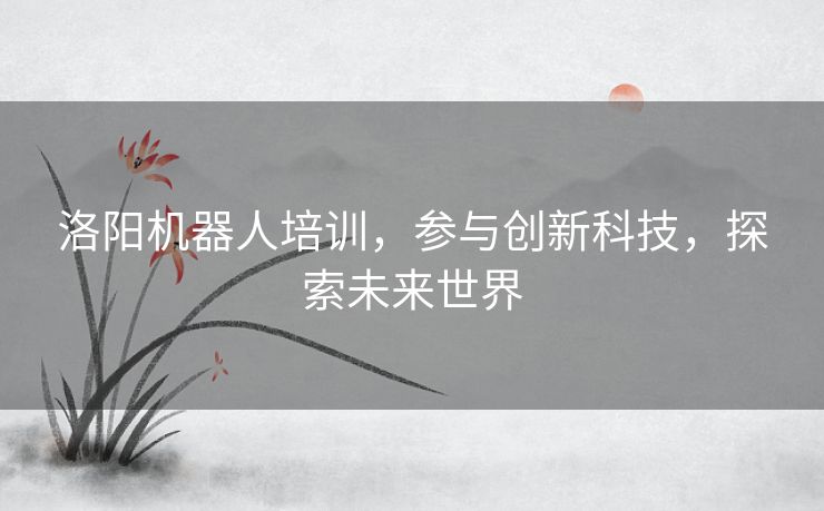 洛阳机器人培训，参与创新科技，探索未来世界