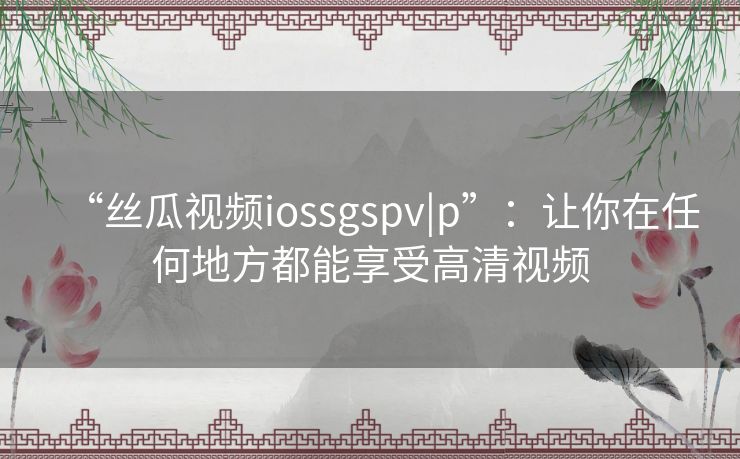 “丝瓜视频iossgspv|p”：让你在任何地方都能享受高清视频