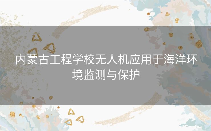 内蒙古工程学校无人机应用于海洋环境监测与保护