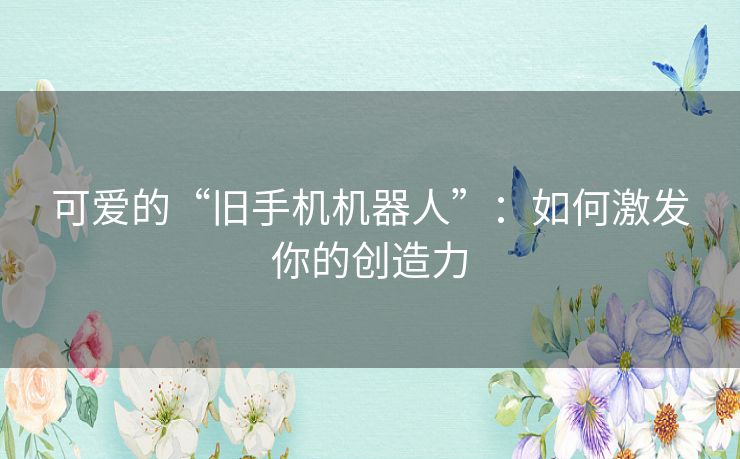 可爱的“旧手机机器人”：如何激发你的创造力