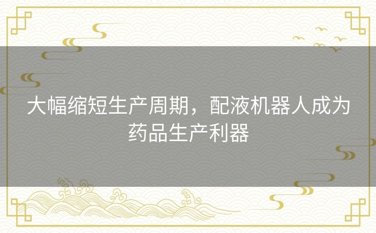 大幅缩短生产周期，配液机器人成为药品生产利器