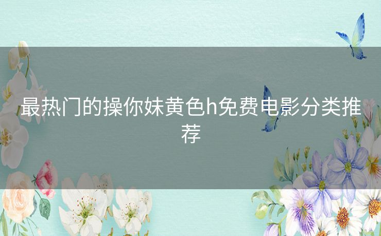 最热门的操你妹黄色h免费电影分类推荐