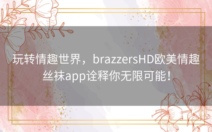 玩转情趣世界，brazzersHD欧美情趣丝袜app诠释你无限可能！
