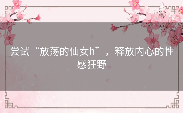 尝试“放荡的仙女h”，释放内心的性感狂野