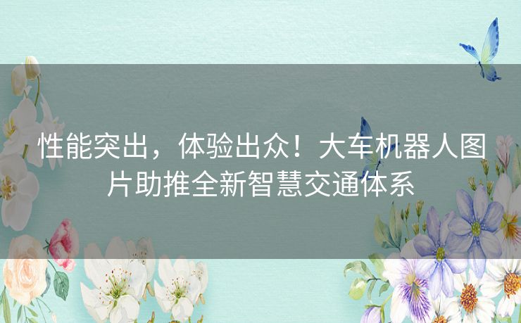 性能突出，体验出众！大车机器人图片助推全新智慧交通体系