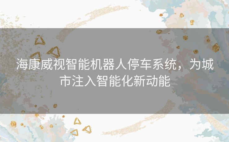 海康威视智能机器人停车系统，为城市注入智能化新动能