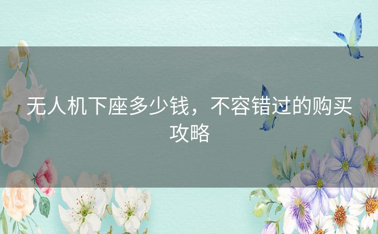 无人机下座多少钱，不容错过的购买攻略