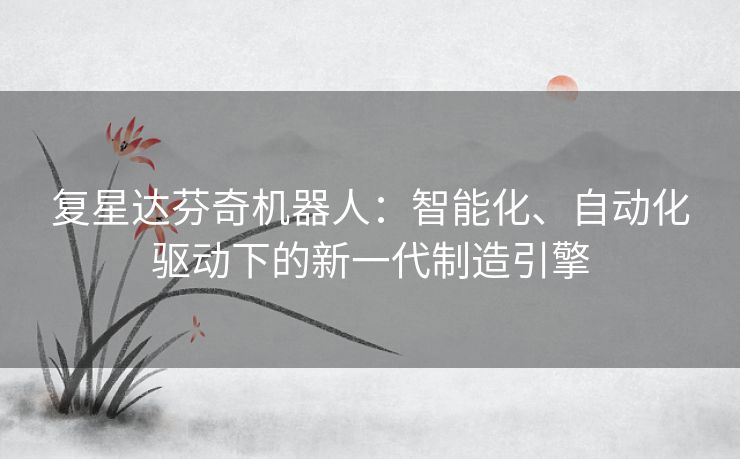 复星达芬奇机器人：智能化、自动化驱动下的新一代制造引擎
