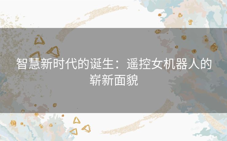 智慧新时代的诞生：遥控女机器人的崭新面貌