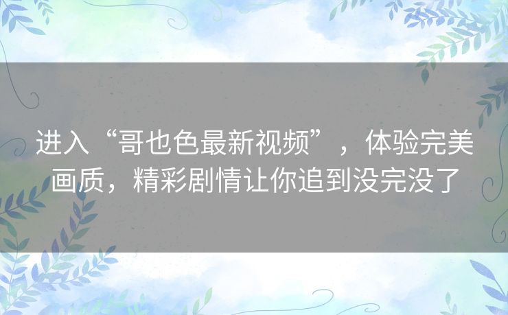 进入“哥也色最新视频”，体验完美画质，精彩剧情让你追到没完没了