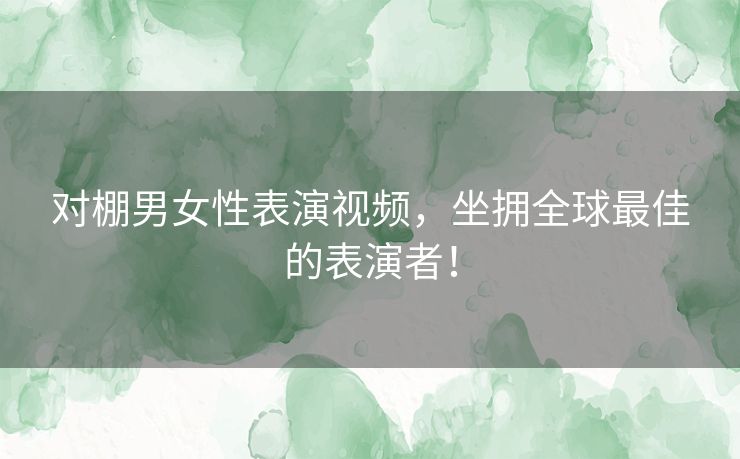 对棚男女性表演视频，坐拥全球最佳的表演者！