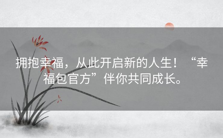 拥抱幸福，从此开启新的人生！“幸福包官方”伴你共同成长。
