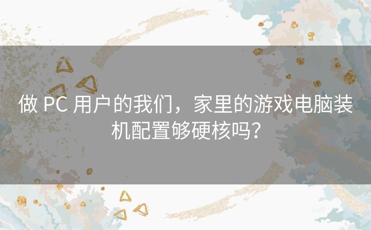 做 PC 用户的我们，家里的游戏电脑装机配置够硬核吗？