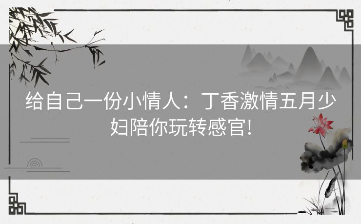 给自己一份小情人：丁香激情五月少妇陪你玩转感官!