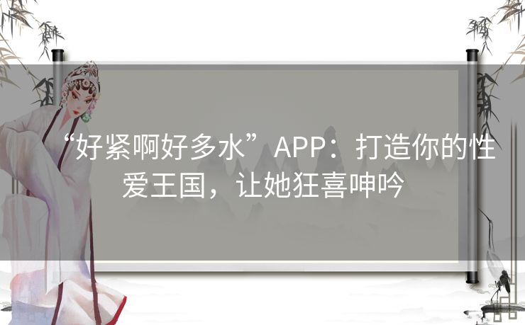 “好紧啊好多水”APP：打造你的性爱王国，让她狂喜呻吟