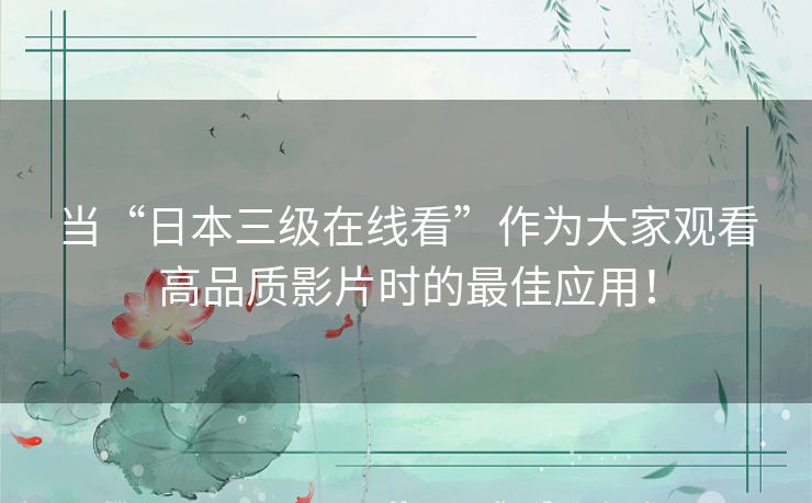 当“日本三级在线看”作为大家观看高品质影片时的最佳应用！