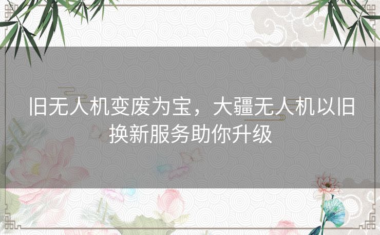 旧无人机变废为宝，大疆无人机以旧换新服务助你升级
