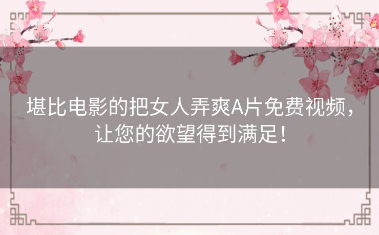 堪比电影的把女人弄爽A片免费视频，让您的欲望得到满足！
