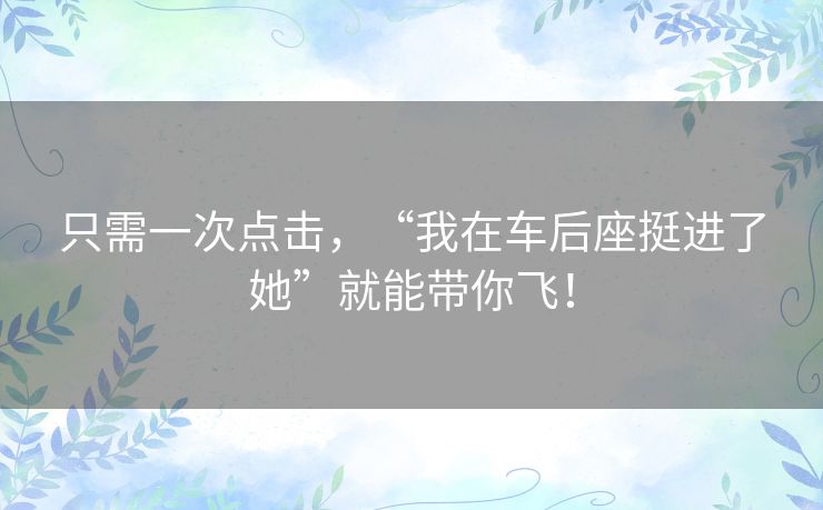 只需一次点击，“我在车后座挺进了她”就能带你飞！