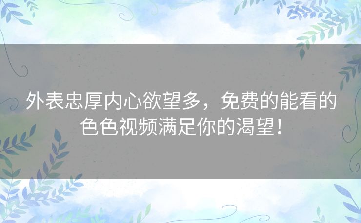 外表忠厚内心欲望多，免费的能看的色色视频满足你的渴望！