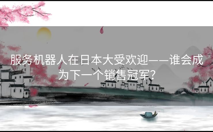 服务机器人在日本大受欢迎——谁会成为下一个销售冠军？