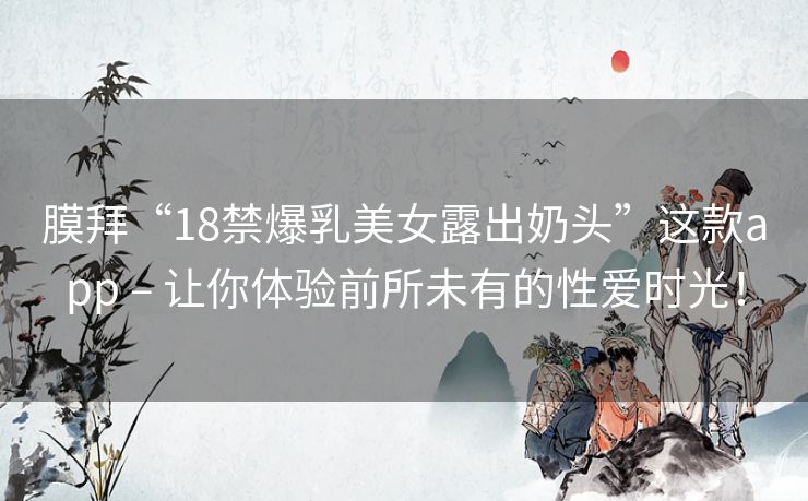 膜拜“18禁爆乳美女露出奶头”这款app – 让你体验前所未有的性爱时光！